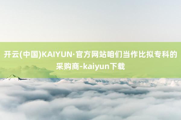 开云(中国)KAIYUN·官方网站咱们当作比拟专科的采购商-kaiyun下载