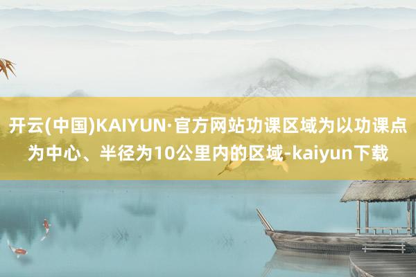 开云(中国)KAIYUN·官方网站功课区域为以功课点为中心、半径为10公里内的区域-kaiyun下载