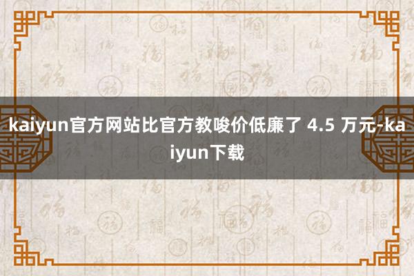kaiyun官方网站比官方教唆价低廉了 4.5 万元-kaiyun下载