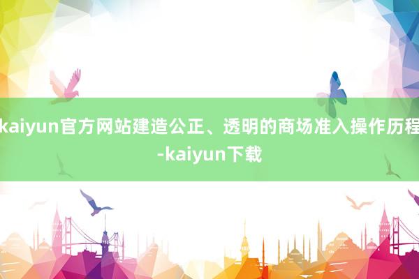 kaiyun官方网站建造公正、透明的商场准入操作历程-kaiyun下载