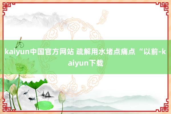 kaiyun中国官方网站 　　疏解用水堵点痛点 　　“以前-kaiyun下载