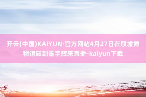 开云(中国)KAIYUN·官方网站4月27日在殷墟博物馆碰到董宇辉来直播-kaiyun下载