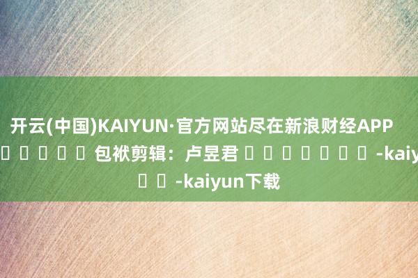 开云(中国)KAIYUN·官方网站尽在新浪财经APP            						包袱剪辑：卢昱君 							-kaiyun下载