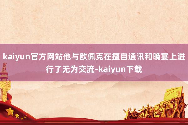 kaiyun官方网站他与欧佩克在擅自通讯和晚宴上进行了无为交流-kaiyun下载