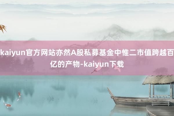 kaiyun官方网站亦然A股私募基金中惟二市值跨越百亿的产物-kaiyun下载