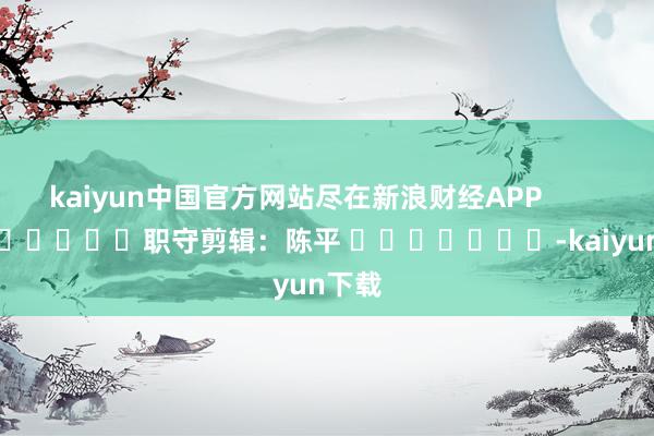 kaiyun中国官方网站尽在新浪财经APP            						职守剪辑：陈平 							-kaiyun下载