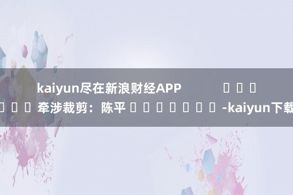 kaiyun尽在新浪财经APP            						牵涉裁剪：陈平 							-kaiyun下载