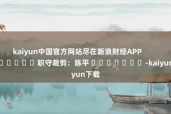 kaiyun中国官方网站尽在新浪财经APP            						职守裁剪：陈平 							-kaiyun下载