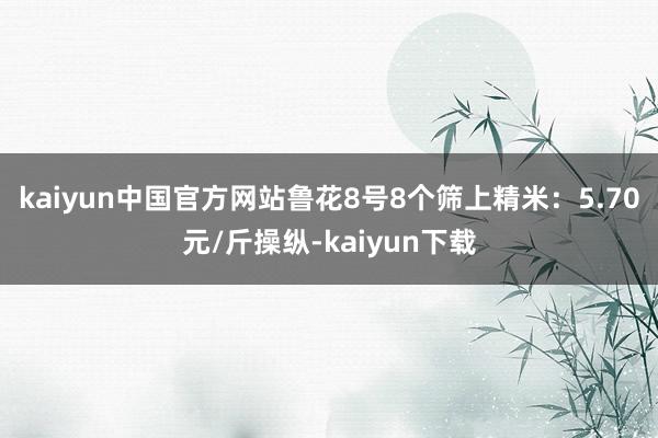 kaiyun中国官方网站　　鲁花8号8个筛上精米：5.70元/斤操纵-kaiyun下载