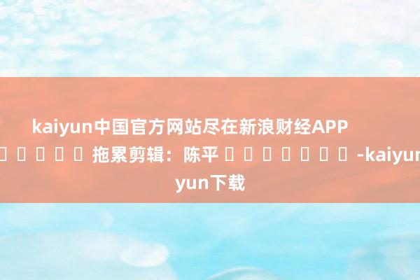 kaiyun中国官方网站尽在新浪财经APP            						拖累剪辑：陈平 							-kaiyun下载