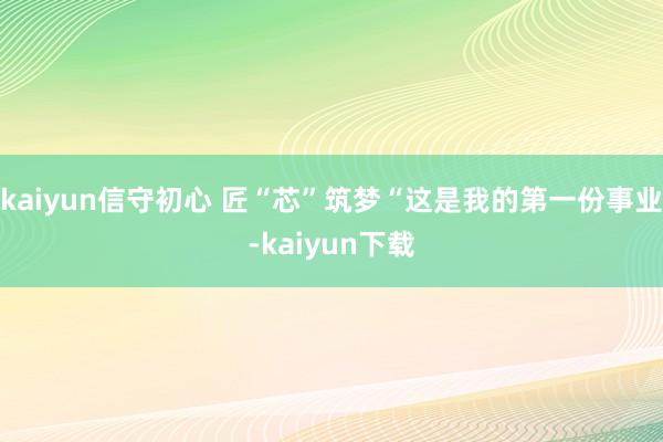 kaiyun信守初心 匠“芯”筑梦“这是我的第一份事业-kaiyun下载