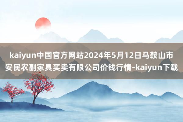 kaiyun中国官方网站2024年5月12日马鞍山市安民农副家具买卖有限公司价钱行情-kaiyun下载