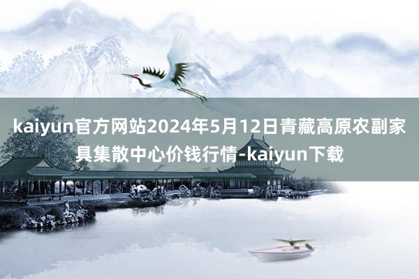 kaiyun官方网站2024年5月12日青藏高原农副家具集散中心价钱行情-kaiyun下载