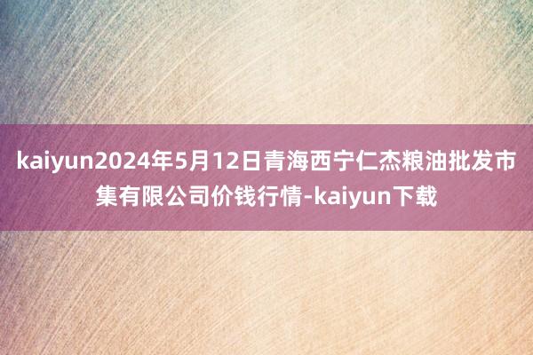 kaiyun2024年5月12日青海西宁仁杰粮油批发市集有限公司价钱行情-kaiyun下载