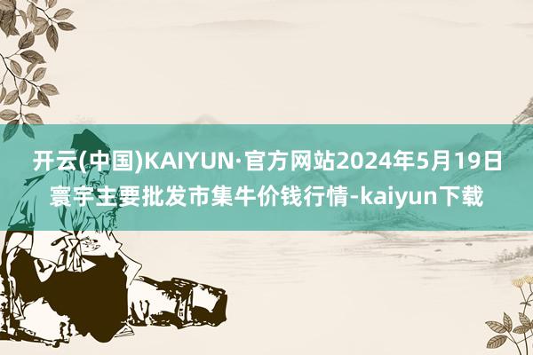 开云(中国)KAIYUN·官方网站2024年5月19日寰宇主要批发市集牛价钱行情-kaiyun下载