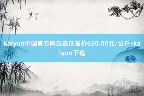 kaiyun中国官方网站最低报价650.00元/公斤-kaiyun下载