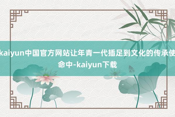 kaiyun中国官方网站让年青一代插足到文化的传承使命中-kaiyun下载