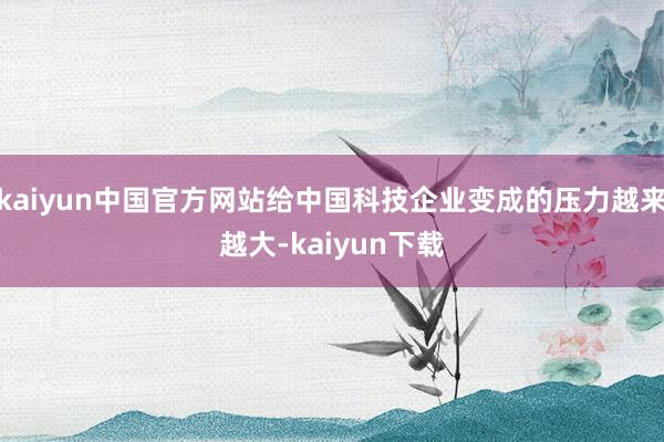 kaiyun中国官方网站给中国科技企业变成的压力越来越大-kaiyun下载