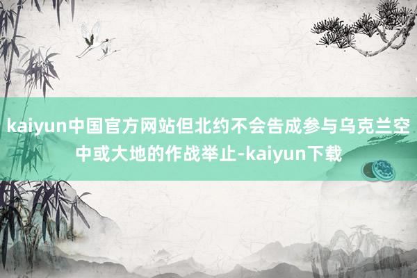 kaiyun中国官方网站但北约不会告成参与乌克兰空中或大地的作战举止-kaiyun下载