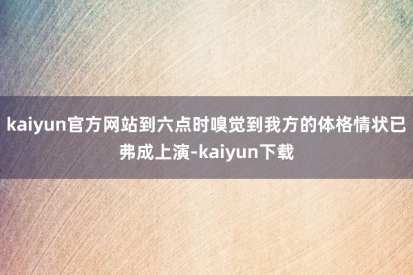 kaiyun官方网站到六点时嗅觉到我方的体格情状已弗成上演-kaiyun下载