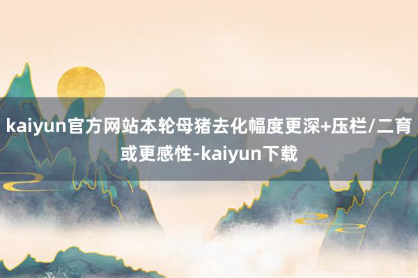 kaiyun官方网站本轮母猪去化幅度更深+压栏/二育或更感性-kaiyun下载