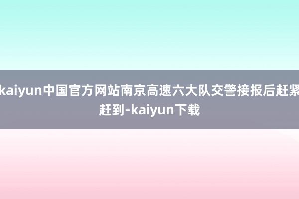 kaiyun中国官方网站南京高速六大队交警接报后赶紧赶到-kaiyun下载