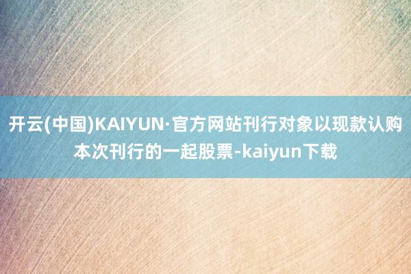 开云(中国)KAIYUN·官方网站刊行对象以现款认购本次刊行的一起股票-kaiyun下载