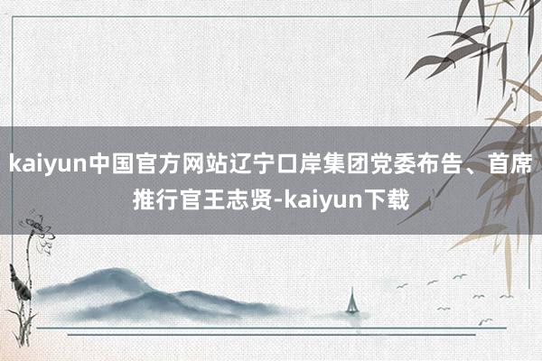 kaiyun中国官方网站辽宁口岸集团党委布告、首席推行官王志贤-kaiyun下载