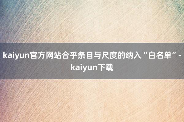 kaiyun官方网站合乎条目与尺度的纳入“白名单”-kaiyun下载