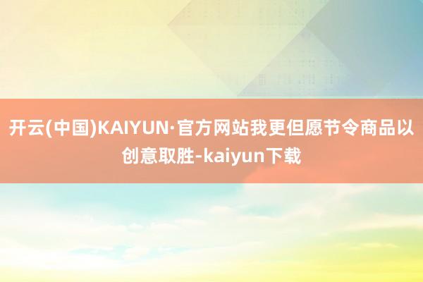 开云(中国)KAIYUN·官方网站我更但愿节令商品以创意取胜-kaiyun下载