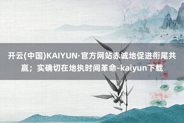 开云(中国)KAIYUN·官方网站赤诚地促进衔尾共赢；实确切在地执时间革命-kaiyun下载