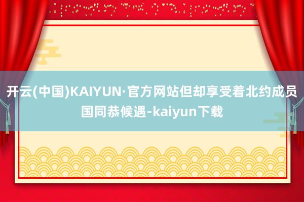 开云(中国)KAIYUN·官方网站但却享受着北约成员国同恭候遇-kaiyun下载