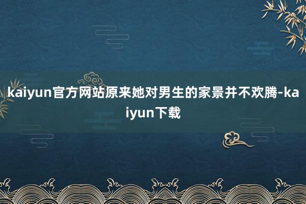 kaiyun官方网站原来她对男生的家景并不欢腾-kaiyun下载