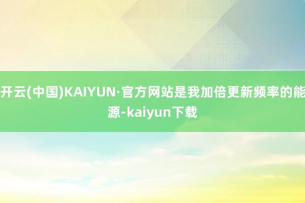 开云(中国)KAIYUN·官方网站是我加倍更新频率的能源-kaiyun下载