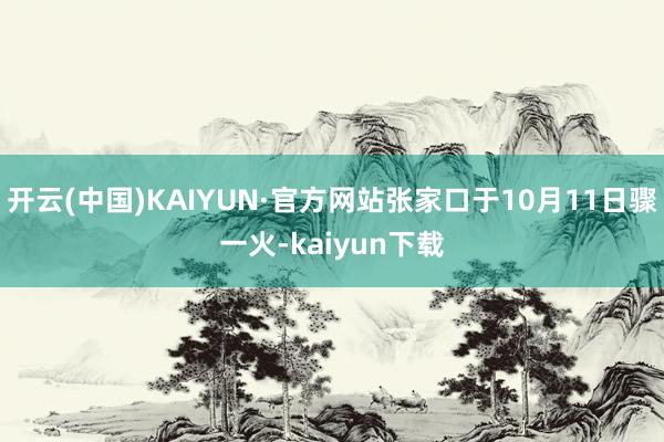开云(中国)KAIYUN·官方网站张家口于10月11日骤一火-kaiyun下载