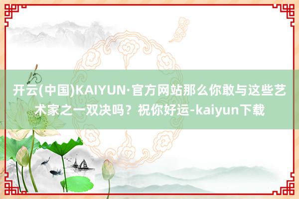 开云(中国)KAIYUN·官方网站那么你敢与这些艺术家之一双决吗？祝你好运-kaiyun下载