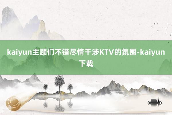 kaiyun主顾们不错尽情干涉KTV的氛围-kaiyun下载