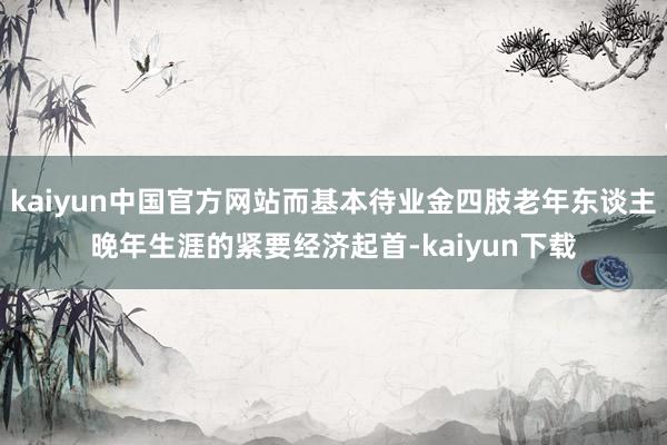 kaiyun中国官方网站而基本待业金四肢老年东谈主晚年生涯的紧要经济起首-kaiyun下载