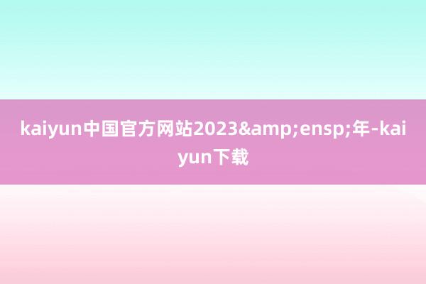 kaiyun中国官方网站2023&ensp;年-kaiyun下载