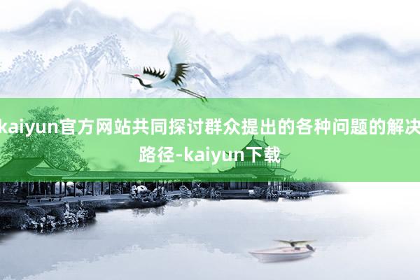 kaiyun官方网站共同探讨群众提出的各种问题的解决路径-kaiyun下载