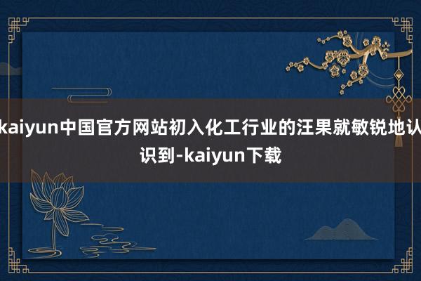 kaiyun中国官方网站初入化工行业的汪果就敏锐地认识到-kaiyun下载