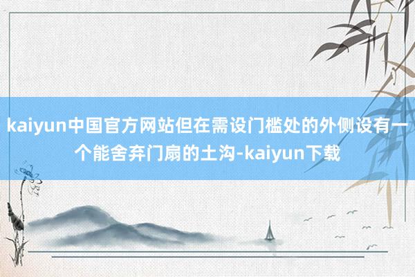 kaiyun中国官方网站但在需设门槛处的外侧设有一个能舍弃门扇的土沟-kaiyun下载