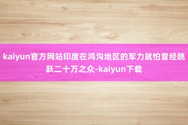 kaiyun官方网站印度在鸿沟地区的军力就怕曾经跳跃二十万之众-kaiyun下载