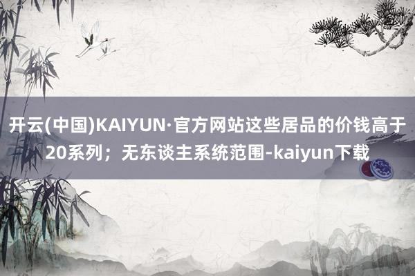 开云(中国)KAIYUN·官方网站这些居品的价钱高于20系列；无东谈主系统范围-kaiyun下载