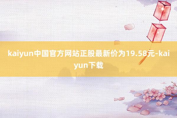 kaiyun中国官方网站正股最新价为19.58元-kaiyun下载