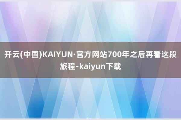 开云(中国)KAIYUN·官方网站700年之后再看这段旅程-kaiyun下载