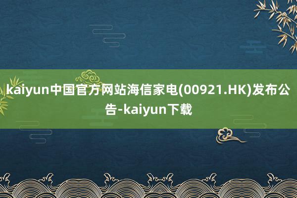 kaiyun中国官方网站海信家电(00921.HK)发布公告-kaiyun下载