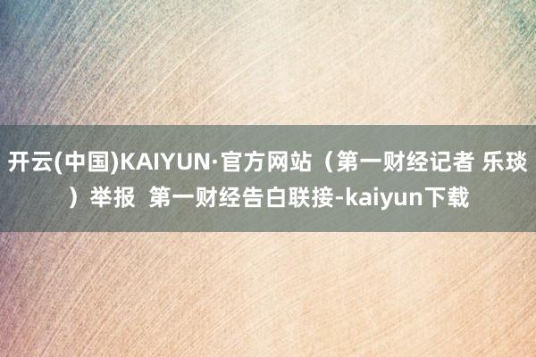 开云(中国)KAIYUN·官方网站（第一财经记者 乐琰）举报  第一财经告白联接-kaiyun下载