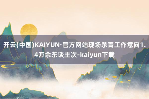 开云(中国)KAIYUN·官方网站现场杀青工作意向1.4万余东谈主次-kaiyun下载