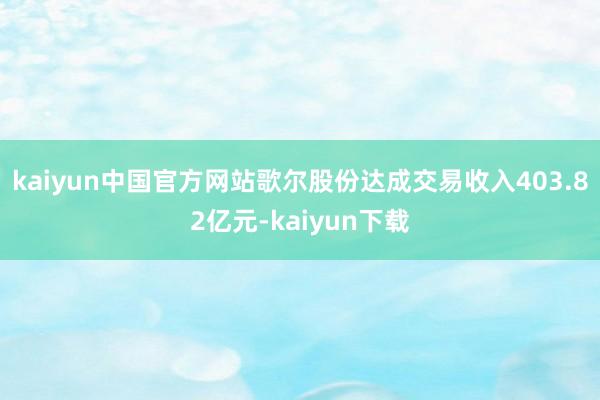 kaiyun中国官方网站歌尔股份达成交易收入403.82亿元-kaiyun下载